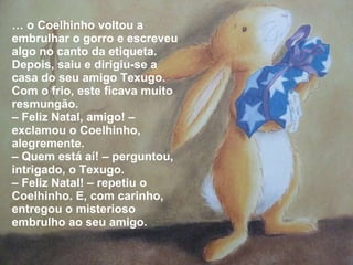 …  o Coelhinho voltou a embrulhar o gorro e escreveu algo no canto da etiqueta. Depois, saiu e dirigiu-se a casa do seu amigo Texugo. Com o frio, este ficava muito resmungão. –  Feliz Natal, amigo! – exclamou o Coelhinho, alegremente. –  Quem está aí! – perguntou, intrigado, o Texugo.  –  Feliz Natal! – repetiu o Coelhinho. E, com carinho, entregou o misterioso embrulho ao seu amigo. 