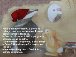 Feliz, o texugo colocou o gorro na cabeça, mas as suas orelhas ficaram completamente tapadas. –  Que tal? Fica-me BEM? – perguntou, olhando-se ao espelho. –  Muito bem! – respondeu o seu amigo. –  Como? Que disseste? – perguntou o Texugo. –  Muito bem! – gritou o Coelhinho, saindo aos saltos. 