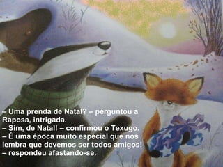 –  Uma prenda de Natal? – perguntou a Raposa, intrigada.  –  Sim, de Natal! – confirmou o Texugo. – É uma época muito especial que nos lembra que devemos ser todos amigos! – respondeu afastando-se. 