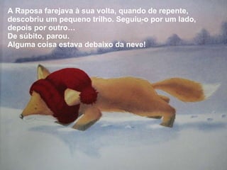 A Raposa farejava à sua volta, quando de repente, descobriu um pequeno trilho. Seguiu-o por um lado, depois por outro… De súbito, parou. Alguma coisa estava debaixo da neve! 