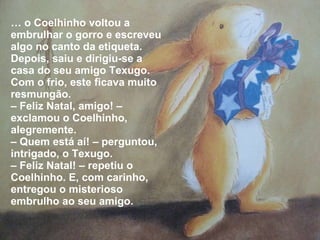…  o Coelhinho voltou a embrulhar o gorro e escreveu algo no canto da etiqueta. Depois, saiu e dirigiu-se a casa do seu amigo Texugo. Com o frio, este ficava muito resmungão. –  Feliz Natal, amigo! – exclamou o Coelhinho, alegremente. –  Quem está aí! – perguntou, intrigado, o Texugo.  –  Feliz Natal! – repetiu o Coelhinho. E, com carinho, entregou o misterioso embrulho ao seu amigo. 