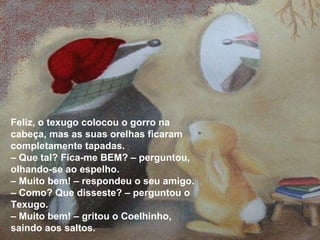 Feliz, o texugo colocou o gorro na cabeça, mas as suas orelhas ficaram completamente tapadas. –  Que tal? Fica-me BEM? – perguntou, olhando-se ao espelho. –  Muito bem! – respondeu o seu amigo. –  Como? Que disseste? – perguntou o Texugo. –  Muito bem! – gritou o Coelhinho, saindo aos saltos. 