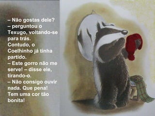 –  Não gostas dele? – perguntou o Texugo, voltando-se para trás.  Contudo, o Coelhinho já tinha partido. –  Este gorro não me serve! – disse ele, tirando-o. –  Não consigo ouvir nada. Que pena! Tem uma cor tão bonita! 