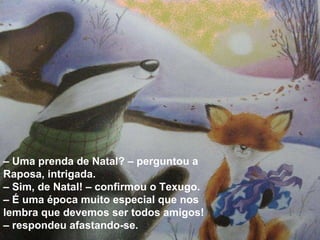 –  Uma prenda de Natal? – perguntou a Raposa, intrigada.  –  Sim, de Natal! – confirmou o Texugo. – É uma época muito especial que nos lembra que devemos ser todos amigos! – respondeu afastando-se. 