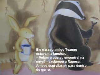 Ele e o seu amigo Texugo estavam a lanchar. –  Vejam o que eu encontrei na neve! – exclamou a Raposa. Ambos espreitaram para dentro do gorro. 