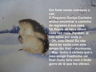 Um forte nevão começou a
cair.
O Pequeno Ouriço-Cacheiro
tentou encontrar o caminho
de regresso à sua casa.
Os flocos de neve caíam
cada vez mais. Perdido, já
não sabia por onde ir.
– Oh, meu Deus! Eu não
devia ter saído com este
tempo tão frio! – murmurou.
– Mas, tenho a certeza que o
meu amigo Coelhinho vai
ficar muito feliz com o lindo
gorro de lã que lhe ofereci.
 