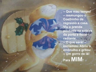 – Que mau tempo!
– resmungou o
Coelhinho de
regresso a casa.
Viu a prenda
pousada na soleira
da porta e ficou
radiante.
– O que será! –
exclamou. Abriu o
embrulho e gritou:
– Um gorro de lã!

Para   MIM!
 