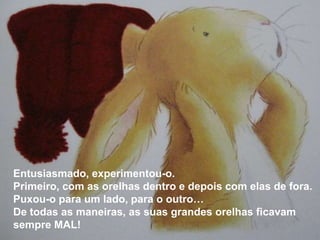 Entusiasmado, experimentou-o.
Primeiro, com as orelhas dentro e depois com elas de fora.
Puxou-o para um lado, para o outro…
De todas as maneiras, as suas grandes orelhas ficavam
sempre MAL!
 