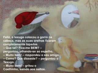 Feliz, o texugo colocou o gorro na
cabeça, mas as suas orelhas ficaram
completamente tapadas.
– Que tal? Fica-me BEM? –
perguntou, olhando-se ao espelho.
– Muito bem! – respondeu o seu amigo.
– Como? Que disseste? – perguntou o
Texugo.
– Muito bem! – gritou o
Coelhinho, saindo aos saltos.
 