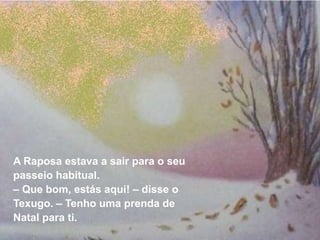 A Raposa estava a sair para o seu
passeio habitual.
– Que bom, estás aqui! – disse o
Texugo. – Tenho uma prenda de
Natal para ti.
 
