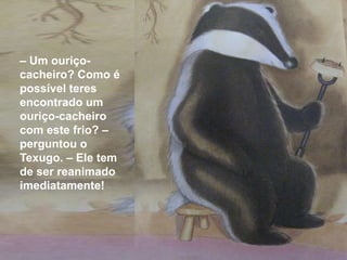 – Um ouriço-
cacheiro? Como é
possível teres
encontrado um
ouriço-cacheiro
com este frio? –
perguntou o
Texugo. – Ele tem
de ser reanimado
imediatamente!
 