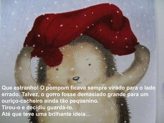Que estranho! O pompom ficava sempre virado para o lado
errado. Talvez, o gorro fosse demasiado grande para um
ouriço-cacheiro ainda tão pequenino.
Tirou-o e decidiu guardá-lo.
Até que teve uma brilhante ideia…
 