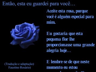 Aceite esta rosa, porque você é alguém especial para mim. Eu gostaria que esta pequena flor lhe proporcionasse uma grande alegria hoje… E lembre-se de que neste momento eu estou pensando em você…!!!   Então, esta eu guardei para você… (Tradução e adaptação)  Faustino Rosário) 