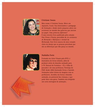 Cristiane Sousa
Meu nome é Cristiane Sousa. Moro em
Apuiarés, Ceará. Sou historiadora e pedagoga
de formação e desde muito pequena adoro me
aventurar no mundo das palavras que moram
no papel. Uma princesa diferente?
É meu terceiro livro publicado pela coleção
Paic Prosa e Poesia, precedido de As aventuras
de Bernardo e Muriçoca e Arraial da
Bicharada. Este livro nasceu do meu coração
cheio de desejo que as pessoas percebam que
são as diferenças que dão graça ao mundo.
Nathália Forte
Formada em Artes Visuais pelo IFCE, é
ilustradora de livros infantis, além de
produzir séries de desenho animado para
a TV. Natural de Fortaleza – CE, é ﬁlha de
pescador e de uma professora. Participa do
desde 2006 ilustrando livros e fazendo
ações sobre leitura de imagens com os
ssores. Acredita em livros e desenho
ado, no potencial das crianças, e que
falar com gatos. Também está dirigindo
urta metragem de animação..
PAIC
forma
profes
anima
pode
um cu
 