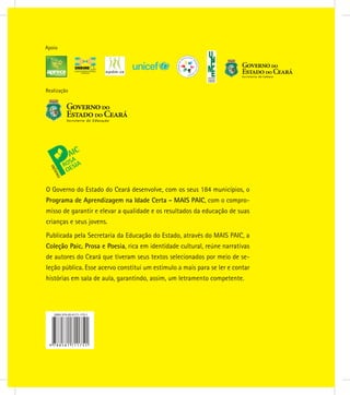 Realização
Apoio
O Governo do Estado do Ceará desenvolve, com os seus 184 municípios, o
Programa de Aprendizagem na Idade Certa - MAIS PAIC, com o compro-
misso de garantir e elevar a qualidade e os resultados da educação de suas
crianças e seus jovens.
Publicada pela Secretaria da Educação do Estado, através do MAIS PAIC, a
Coleção Paic, Prosa e Poesia, rica em identidade cultural, reúne narrativas
de autores do Ceará que tiveram seus textos selecionados por meio de se-
leção pública. Esse acervo constitui um estímulo a mais para se ler e contar
histórias em sala de aula, garantindo, assim, um letramento competente.
 