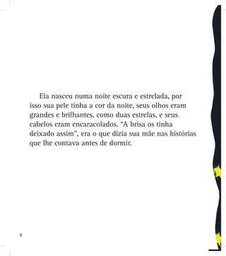 Ela nasceu numa noite escura e estrelada, por
isso sua pele tinha a cor da noite, seus olhos eram
grandes e brilhantes, como duas estrelas, e seus
cabelos eram encaracolados. “A brisa os tinha
deixado assim”, era o que dizia sua mãe nas histórias
que lhe contava antes de dormir.
6
 