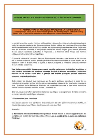 10
DEUXIEME PARTIE – NOS REPONSES AUX DEFIS POLITIQUES ET INSTITUTIONNELS
I- REHABILITONS LA POLITIQUE, IMPLIQUONS LA SOCIETE CIVILE.
La Classe politique n’aura plus le monopole de la gestion des affaires publiques. La Société civile y
prendra toute sa place. Nous mettrons un terme à l’impunité sous toutes ses formes.
Le comportement de certains hommes politiques (les trahisons, les retournements spectaculaires de
veste, la mauvaise gestion et les détournements de deniers publics, les invectives et les coups bas,
les fraudes électorales et les scissions politiques, les discours irresponsables et excessifs, l'implication
dans des scandales financiers, la non-prise en compte des besoins du plus grand nombre, l'abandon
de nos valeurs sociétales, culturelles et religieuses…) a fortement altéré l'image des hommes
politiques et jeté un discrédit sur la politique.
Or, dans ce contexte de corruption politique, économique et des mœurs, des femmes et des hommes
ont su mettre au-dessus de tout, l'intérêt général et les valeurs cardinales de notre peuple, tels le
respect de l'autre et du bien public, la loyauté, la droiture, la dignité, la vérité et la justice au détriment
de leurs intérêts personnels.
Il est de la responsabilité de ces personnes de travailler patiemment à réhabiliter la politique et
à lui conférer à nouveau ses lettres de noblesse. Au-delà de simples passerelles, l’implication
effective de la société civile dans la gestion des affaires publiques pourrait contribuer
fortement à cette réhabilitation.
Cette mission est d'autant plus impérieuse que les partis politiques constituent le socle de nos
Institutions et proposent en leur sein les personnes appelées à assumer les plus hautes charges de
l'Etat : Président de la République, Président de l'Assemblée nationale et des autres Institutions,
Premier Ministre, Députés, ministres, maires, Conseillers etc.
Dès lors, nous devons faire de la réhabilitation de la politique, un axe prioritaire de notre démarche,
en menant les actions spécifiques suivantes :
1. Rassemblons pour construire
Nous devons associer tous les Maliens à la construction de notre patrimoine commun : le Mali, en
n'oubliant jamais qu’aucun Malien n'a et ne pourrait avoir deux Mali.
A cette fin :
a) Bannissons définitivement l'exclusion politique de nos mœurs et faisons appel à toutes les
compétences au sein de tous les partis politiques, de la société civile et parmi les maliens de
l'Extérieur.
 