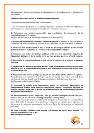 11
L'appartenance à tel ou tel parti politique ou telle association ne devrait être source, ni d'exclusion, ni
de privilèges.
b) Respectons tous les savoirs et réussissons la synthèse entre :
- nos connaissances millénaires et notre savoir moderne ;
- nos compétences des Ecoles et Universités occidentales / orientales et celles des medersas et
Universités arabes ; l'expérience des Anciens et la force et l’ambition des jeunes.
2. Préservons nos anciens responsables des humiliations, du dénuement, de la
marginalisation ou de l'exclusion.
Apprenons à les respecter et à utiliser leurs expériences et leurs relations.
3. Arrêtons définitivement les règlements de compte politique en veillant à ce que plus jamais le
Gouvernant ne brime injustement l'Opposant et que l'Alternance ne soit plus jamais la revanche.
4. Instaurons des débats d'idées en lieu et place des monologues officiels sur les médias
publics querelles de personnes, des vaines invectives et des basses attaques.
5. Instaurons une culture de dialogue politique réelle avec une consultation régulière de
l'opposition politique et de la société civile sur les grandes questions d'intérêt national.
6. Bannissons la corruption politique de nos mœurs et restituons à la politique sa vocation
première.
7. Organisons des élections régulières, loyales, libres, transparentes et démocratiques pour
assurer la paix, la stabilité et la convivialité et pour doter le Mali d'Institutions républicaines
légitimes et efficaces.
8. Respectons notre opinion publique qui devrait être libre, forte, formée, informée et vigilante.
Nous devrions avoir constamment à l'esprit que chacun d'entre nous détient une part de la
souveraineté nationale et que le contrôle des gouvernants est un droit et un devoir pour tous.
La citoyenneté sera promue et renforcée.
9. Impliquons la société civile (associations locales ou nationales ; associations de
développement, de santé ou de protection des droits de l'homme ; associations d'anciens, de
femmes, de jeunes, ONG) dans la gestion des affaires publiques par une consultation régulière
et une participation effective.
10. Respectons le bien public, respectons l’autre qui, même s'il n'est pas d'accord avec nous,
reste un frère, un ami, un voisin, un collègue et surtout un compatriote.
Prenons des mesures préventives pour sécuriser le bien public au lieu de régler des comptes ; luttons
sans répit contre la corruption et le clientélisme ; assurons une gestion saine, rigoureuse et
transparente des ressources publiques pour mériter la confiance des citoyens et de nos partenaires
extérieurs.
En toute hypothèse, rappelons-nous toujours cette sagesse du terroir, selon laquelle, "Le
poisson pourrit toujours par la tête".
Et donnons le bon exemple.
 