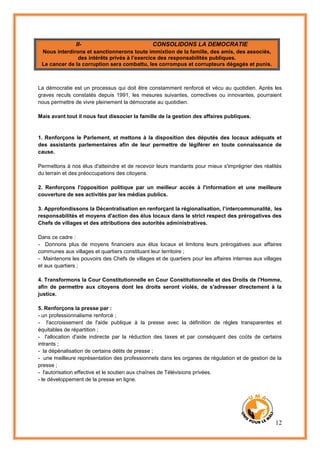 12
II- CONSOLIDONS LA DEMOCRATIE
Nous interdirons et sanctionnerons toute immixtion de la famille, des amis, des associés,
des intérêts privés à l’exercice des responsabilités publiques.
Le cancer de la corruption sera combattu, les corrompus et corrupteurs dégagés et punis.
La démocratie est un processus qui doit être constamment renforcé et vécu au quotidien. Après les
graves reculs constatés depuis 1991, les mesures suivantes, correctives ou innovantes, pourraient
nous permettre de vivre pleinement la démocratie au quotidien.
Mais avant tout il nous faut dissocier la famille de la gestion des affaires publiques.
1. Renforçons le Parlement, et mettons à la disposition des députés des locaux adéquats et
des assistants parlementaires afin de leur permettre de légiférer en toute connaissance de
cause.
Permettons à nos élus d'atteindre et de recevoir leurs mandants pour mieux s'imprégner des réalités
du terrain et des préoccupations des citoyens.
2. Renforçons l'opposition politique par un meilleur accès à l'information et une meilleure
couverture de ses activités par les médias publics.
3. Approfondissons la Décentralisation en renforçant la régionalisation, l’intercommunalité, les
responsabilités et moyens d'action des élus locaux dans le strict respect des prérogatives des
Chefs de villages et des attributions des autorités administratives.
Dans ce cadre :
- Donnons plus de moyens financiers aux élus locaux et limitons leurs prérogatives aux affaires
communes aux villages et quartiers constituant leur territoire ;
- Maintenons les pouvoirs des Chefs de villages et de quartiers pour les affaires internes aux villages
et aux quartiers ;
4. Transformons la Cour Constitutionnelle en Cour Constitutionnelle et des Droits de l'Homme,
afin de permettre aux citoyens dont les droits seront violés, de s'adresser directement à la
justice.
5. Renforçons la presse par :
- un professionnalisme renforcé ;
- l'accroissement de l'aide publique à la presse avec la définition de règles transparentes et
équitables de répartition ;
- l'allocation d'aide indirecte par la réduction des taxes et par conséquent des coûts de certains
intrants ;
- la dépénalisation de certains délits de presse ;
- une meilleure représentation des professionnels dans les organes de régulation et de gestion de la
presse ;
- l'autorisation effective et le soutien aux chaînes de Télévisions privées.
- le développement de la presse en ligne.
 