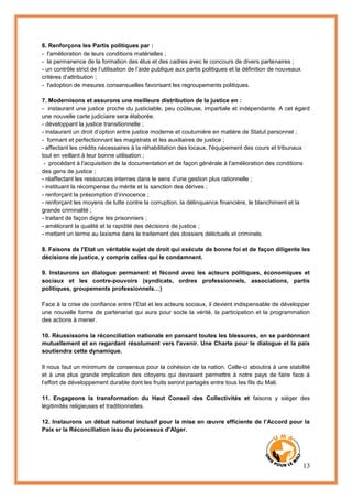 13
6. Renforçons les Partis politiques par :
- l'amélioration de leurs conditions matérielles ;
- la permanence de la formation des élus et des cadres avec le concours de divers partenaires ;
- un contrôle strict de l’utilisation de l’aide publique aux partis politiques et la définition de nouveaux
critères d’attribution ;
- l'adoption de mesures consensuelles favorisant les regroupements politiques.
7. Modernisons et assurons une meilleure distribution de la justice en :
- instaurant une justice proche du justiciable, peu coûteuse, impartiale et indépendante. A cet égard
une nouvelle carte judiciaire sera élaborée.
- développant la justice transitionnelle ;
- instaurant un droit d’option entre justice moderne et coutumière en matière de Statut personnel ;
- formant et perfectionnant les magistrats et les auxiliaires de justice ;
- affectant les crédits nécessaires à la réhabilitation des locaux, l'équipement des cours et tribunaux
tout en veillant à leur bonne utilisation ;
- procédant à l'acquisition de la documentation et de façon générale à l'amélioration des conditions
des gens de justice ;
- réaffectant les ressources internes dans le sens d’une gestion plus rationnelle ;
- instituant la récompense du mérite et la sanction des dérives ;
- renforçant la présomption d’innocence ;
- renforçant les moyens de lutte contre la corruption, la délinquance financière, le blanchiment et la
grande criminalité ;
- traitant de façon digne les prisonniers ;
- améliorant la qualité et la rapidité des décisions de justice ;
- mettant un terme au laxisme dans le traitement des dossiers délictuels et criminels.
8. Faisons de l'Etat un véritable sujet de droit qui exécute de bonne foi et de façon diligente les
décisions de justice, y compris celles qui le condamnent.
9. Instaurons un dialogue permanent et fécond avec les acteurs politiques, économiques et
sociaux et les contre-pouvoirs (syndicats, ordres professionnels, associations, partis
politiques, groupements professionnels…)
Face à la crise de confiance entre l’Etat et les acteurs sociaux, il devient indispensable de développer
une nouvelle forme de partenariat qui aura pour socle la vérité, la participation et la programmation
des actions à mener.
10. Réussissons la réconciliation nationale en pansant toutes les blessures, en se pardonnant
mutuellement et en regardant résolument vers l'avenir. Une Charte pour le dialogue et la paix
soutiendra cette dynamique.
Il nous faut un minimum de consensus pour la cohésion de la nation. Celle-ci aboutira à une stabilité
et à une plus grande implication des citoyens qui devraient permettre à notre pays de faire face à
l’effort de développement durable dont les fruits seront partagés entre tous les fils du Mali.
11. Engageons la transformation du Haut Conseil des Collectivités et faisons y siéger des
légitimités religieuses et traditionnelles.
12. Instaurons un débat national inclusif pour la mise en œuvre efficiente de l’Accord pour la
Paix er la Réconciliation issu du processus d’Alger.
 