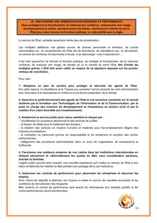 14
III - INSTAURONS UNE ADMINISTRATION MODERNE ET PERFORMANTE
Nous protégerons le fonctionnaire, lui redonnerons confiance, restaurerons son image,
récompenserons le mérite, sanctionnerons les fautes, récréerons la volonté de servir
l'Etat pour ainsi rénover la Fonction publique. La redevabilité sera la règle.
Le service de l'Etat, véritable sacerdoce mérite plus de considération.
Les multiples déflations mal gérées suivies de drames personnels et familiaux, de procès
interminables etc., le comportement de l'Etat fait de favoritisme, de clientélisme etc., le dénuement,
ont amené de nombreux fonctionnaires à douter, à se décourager, voire à abandonner….
Il est vital aujourd'hui de rénover la fonction publique, de protéger le fonctionnaire, de lui redonner
confiance, de restaurer son image, de récréer en lui la volonté de servir l'Etat afin d’éviter les
multiples grèves. L’Etat doit aussi veiller au respect de sa signature apposée sur les procès-
verbaux de conciliation.
Pour cela :
1- Adoptons un plan de carrière pour protéger et sécuriser les agents de l'Etat.
Par cette mesure, le clientélisme et la "chasse aux sorcières" seront proscrits de notre Administration
pour faire place à la récompense du mérite et à une bonne préparation de la retraite.
2- Assurons le perfectionnement des agents de l'Etat et une ouverture constante sur le monde
moderne par la formation aux Technologies de l'Information et de la Communication, par la
prise en charge des missions de développement et d'assistance au secteur privé et par la
création d'un cadre favorable aux investissements.
3. Améliorons le service public pour mieux satisfaire le citoyen par :
- l'accélération du processus décisionnel et des services de qualité ;
- la fixation de délais pour le traitement des dossiers ;
- la dotation des services en moyens humains et matériels pour l'accomplissement diligent des
missions et prestations ;
- la motivation du personnel (primes de responsabilité et de rendement et sanction des contre-
performances) ;
- l'allègement des procédures administratives dans un souci de vulgarisation, de transparence et
d'efficacité.
4. Favorisons une meilleure présence de nos cadres dans les Institutions internationales en
utilisant pleinement et rationnellement les quotas du Mali, sans considération partisane,
amicale ou familiale.
L'agent public pourrait ainsi acquérir une nouvelle expérience qu'il mettra au service de l'Etat à son
retour et défendra les intérêts du Mali pendant son passage dans ces Institutions.
5. Instaurons les contrats de performance pour pérenniser les entreprises et sécuriser les
emplois
Ainsi, fixons les objectifs à atteindre, les moyens à mettre en œuvre, les résultats escomptés et les
conditions de rémunération des dirigeants.
Bien entendu le contrat de performance sera assorti de récompense aux résultats positifs et les
contre-performances seront sanctionnées.
 