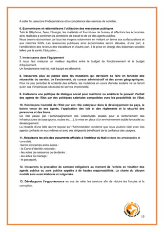 15
A cette fin, assurons l'indépendance et la compétence des services de contrôle.
6. Economisons et rationnalisons l’utilisation des ressources publiques
Tels le téléphone, l'eau, l'énergie, les matériels et fournitures de bureau et affectons les économies
ainsi réalisées à conforter les conditions de travail et de vie des agents publics.
Nous devons économiser par tous les moyens notamment en mettant un terme aux surfacturations et
aux marchés fictifs. Les ressources publiques ainsi économisées seront allouées, d’une part, à
l’amélioration des revenus des travailleurs et d’autre part, à la prise en charge des dépenses sociales
telles que la santé, l’éducation…
7. Investissons dans l'équipement
Il nous faut instaurer un meilleur équilibre entre le budget de fonctionnement et le budget
d'équipement.
Un fonctionnaire mal loti, mal équipé est démotivé.
8. Instaurons plus de justice dans les mutations qui devraient se faire en fonction des
nécessités du service, de l'ancienneté, du cursus administratif et des zones géographiques.
Pour ne pas perturber la scolarité des enfants, les mutations en cours d'année scolaire ne se feront
qu'en cas d'impérieuse nécessité de service imprévisible.
9. Instaurons une politique de dialogue social pour maintenir ou améliorer le pouvoir d'achat
des agents de l'Etat par des politiques salariales compatibles avec les possibilités de l'Etat.
10. Renforçons l’autorité de l’Etat par son rôle catalyseur dans le développement du pays, la
bonne tenue de ses agents, l’application des lois et des règlements et la sécurité des
personnes et des biens.
Ce rôle passe par l’accompagnement des Collectivités locales pour le renforcement des
infrastructures de base (ponts, routes etc.…), la mise en place d’un environnement stable favorable au
développement.
La réussite d’une telle œuvre repose sur l’Administration moderne que nous voulons bâtir avec des
agents confiants en eux-mêmes et avec des dirigeants bénéficiant de la confiance des usagers.
11. Réduisons les prix des documents officiels à l'intérieur du Mali et dans les ambassades et
consulats.
Seront concernés entre autres :
- la Carte d'Identité nationale ;
- les actes de naissance ou de décès ;
- les actes de mariage ;
- le passeport,
12. Instaurons la prestation de serment obligatoire au moment de l’entrée en fonction des
agents publics ou para publics appelés à de hautes responsabilités. La charte du citoyen
modèle sera aussi élaborée et vulgarisée.
13. Développons l’e-gouvernance en vue de relier les services afin de réduire les fraudes et la
corruption.
 