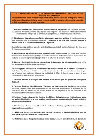 16
IV - DEFINISSONS UNE POLITIQUE EXTERIEURE DYNAMIQUE ET PROTEGEONS LES
MALIENS DE L'EXTERIEUR
Nous redonnerons à nos compatriotes la fierté d’être Maliens. Nous les protégerons partout
où ils seront. Leurs transferts se feront à moindre coûts et leurs investissements sécurisés.
Le Mali sera respecté et sa voie entendue.
1. Poursuivons les efforts en faveur des Institutions sous - régionales, de l'Intégration Africaine,
du Nepad et de l'Union Africaine. Nous devons nous préparer à ces nouveaux défis qui consacreront
l’émergence de l’Afrique par la formation, la compétitivité, la fin de l'indigence industrielle…
2. Réinstaurons des relations confiantes et amicales avec nos voisins et interdisons-nous de
nous immiscer dans leurs affaires intérieures. Travaillons à ne plus être considéré comme le
maillon faible de la chaîne sécuritaire sous - régionale ;
3. Améliorons nos relations avec les amis traditionnels du Mali tout en établissant des liens avec
de nouveaux partenaires.
4. Redéfinissons les missions de nos représentations diplomatiques qui, outre leurs missions
traditionnelles, devraient mieux protéger et assister les Maliens de l'Extérieur ou en déplacement, les
étudiants et assurer la promotion des produits de la culture et du tourisme malien.
5. Mettons à la disposition de nos compatriotes de l'extérieur les pièces consulaires et d'Etat
civil à des prix et dans des délais raisonnables.
6. Encourageons, sécurisons et rentabilisons les investissements des Maliens de l'Extérieur au
Mali. Nos compatriotes de l'extérieur injectent annuellement dans l'économie nationale plus d'argent
que n'importe quel partenaire bilatéral ou multilatéral du Mali. Ils feront mieux et plus, si leurs
investissements sont sécurisés et productifs.
7. Facilitons l’entrée et le séjour des Maliens de l'Extérieur par des politiques appropriées
d’accueil.
8. Facilitons le retour des Maliens de l'Extérieur par des incitations fiscales et une politique
rationnelle de gestion des ressources humaines : de nombreux Maliens vivant à l’extérieur ont très
bien réussi dans les affaires ou les études. Evitons de les rançonner et de les soumettre à des
tracasseries administratives dissuasives.
9. Facilitons l'accès à la propriété foncière des Maliens de l'extérieur par l'attribution de quota
sur les lots d'habitation et la mise en place de mécanismes leur permettant d'obtenir un toit en
dehors de toute arnaque.
10. Redéfinissons le rôle du Haut Conseil des Maliens de l'Extérieur par l'accroissement de ses
moyens et responsabilités.
11. Négocions des accords commerciaux, de libre circulation et de sécurité sociale avec les
principaux pays d'accueil de nos compatriotes.
12. Mettons en place des garanties sous forme d'assurance, de sensibilisation, de diplomatie
 