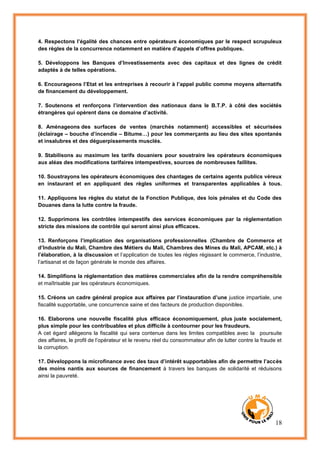 18
4. Respectons l’égalité des chances entre opérateurs économiques par le respect scrupuleux
des règles de la concurrence notamment en matière d’appels d’offres publiques.
5. Développons les Banques d’Investissements avec des capitaux et des lignes de crédit
adaptés à de telles opérations.
6. Encourageons l’Etat et les entreprises à recourir à l’appel public comme moyens alternatifs
de financement du développement.
7. Soutenons et renforçons l’intervention des nationaux dans le B.T.P. à côté des sociétés
étrangères qui opèrent dans ce domaine d’activité.
8. Aménageons des surfaces de ventes (marchés notamment) accessibles et sécurisées
(éclairage – bouche d’incendie – Bitume…) pour les commerçants au lieu des sites spontanés
et insalubres et des déguerpissements musclés.
9. Stabilisons au maximum les tarifs douaniers pour soustraire les opérateurs économiques
aux aléas des modifications tarifaires intempestives, sources de nombreuses faillites.
10. Soustrayons les opérateurs économiques des chantages de certains agents publics véreux
en instaurant et en appliquant des règles uniformes et transparentes applicables à tous.
11. Appliquons les règles du statut de la Fonction Publique, des lois pénales et du Code des
Douanes dans la lutte contre la fraude.
12. Supprimons les contrôles intempestifs des services économiques par la réglementation
stricte des missions de contrôle qui seront ainsi plus efficaces.
13. Renforçons l’implication des organisations professionnelles (Chambre de Commerce et
d’Industrie du Mali, Chambre des Métiers du Mali, Chambres des Mines du Mali, APCAM, etc.) à
l’élaboration, à la discussion et l’application de toutes les règles régissant le commerce, l’industrie,
l’artisanat et de façon générale le monde des affaires.
14. Simplifions la réglementation des matières commerciales afin de la rendre compréhensible
et maîtrisable par les opérateurs économiques.
15. Créons un cadre général propice aux affaires par l’instauration d’une justice impartiale, une
fiscalité supportable, une concurrence saine et des facteurs de production disponibles.
16. Elaborons une nouvelle fiscalité plus efficace économiquement, plus juste socialement,
plus simple pour les contribuables et plus difficile à contourner pour les fraudeurs.
A cet égard allégeons la fiscalité qui sera contenue dans les limites compatibles avec la poursuite
des affaires, le profil de l’opérateur et le revenu réel du consommateur afin de lutter contre la fraude et
la corruption.
17. Développons la microfinance avec des taux d’intérêt supportables afin de permettre l’accès
des moins nantis aux sources de financement à travers les banques de solidarité et réduisons
ainsi la pauvreté.
 