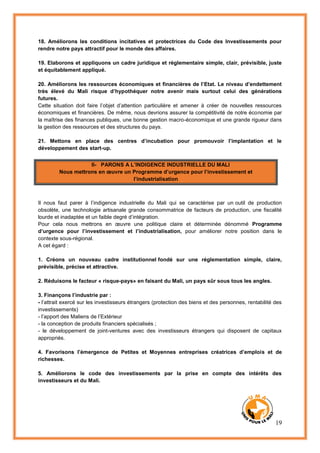 19
18. Améliorons les conditions incitatives et protectrices du Code des Investissements pour
rendre notre pays attractif pour le monde des affaires.
19. Elaborons et appliquons un cadre juridique et réglementaire simple, clair, prévisible, juste
et équitablement appliqué.
20. Améliorons les ressources économiques et financières de l’Etat. Le niveau d’endettement
très élevé du Mali risque d’hypothéquer notre avenir mais surtout celui des générations
futures.
Cette situation doit faire l’objet d’attention particulière et amener à créer de nouvelles ressources
économiques et financières. De même, nous devrions assurer la compétitivité de notre économie par
la maîtrise des finances publiques, une bonne gestion macro-économique et une grande rigueur dans
la gestion des ressources et des structures du pays.
21. Mettons en place des centres d’incubation pour promouvoir l’implantation et le
développement des start-up.
II- PARONS A L’INDIGENCE INDUSTRIELLE DU MALI
Nous mettrons en œuvre un Programme d’urgence pour l’investissement et
l’industrialisation
Il nous faut parer à l’indigence industrielle du Mali qui se caractérise par un outil de production
obsolète, une technologie artisanale grande consommatrice de facteurs de production, une fiscalité
lourde et inadaptée et un faible degré d’intégration.
Pour cela nous mettrons en œuvre une politique claire et déterminée dénommé Programme
d’urgence pour l’investissement et l’industrialisation, pour améliorer notre position dans le
contexte sous-régional.
A cet égard :
1. Créons un nouveau cadre institutionnel fondé sur une réglementation simple, claire,
prévisible, précise et attractive.
2. Réduisons le facteur « risque-pays» en faisant du Mali, un pays sûr sous tous les angles.
3. Finançons l’industrie par :
- l’attrait exercé sur les investisseurs étrangers (protection des biens et des personnes, rentabilité des
investissements)
- l’apport des Maliens de l’Extérieur
- la conception de produits financiers spécialisés ;
- le développement de joint-ventures avec des investisseurs étrangers qui disposent de capitaux
appropriés.
4. Favorisons l’émergence de Petites et Moyennes entreprises créatrices d’emplois et de
richesses.
5. Améliorons le code des investissements par la prise en compte des intérêts des
investisseurs et du Mali.
 