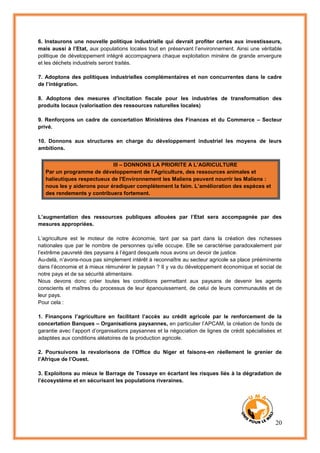 20
6. Instaurons une nouvelle politique industrielle qui devrait profiter certes aux investisseurs,
mais aussi à l’Etat, aux populations locales tout en préservant l’environnement. Ainsi une véritable
politique de développement intégré accompagnera chaque exploitation minière de grande envergure
et les déchets industriels seront traités.
7. Adoptons des politiques industrielles complémentaires et non concurrentes dans le cadre
de l’intégration.
8. Adoptons des mesures d’incitation fiscale pour les industries de transformation des
produits locaux (valorisation des ressources naturelles locales)
9. Renforçons un cadre de concertation Ministères des Finances et du Commerce – Secteur
privé.
10. Donnons aux structures en charge du développement industriel les moyens de leurs
ambitions.
III – DONNONS LA PRIORITE A L’AGRICULTURE
Par un programme de développement de l'Agriculture, des ressources animales et
halieutiques respectueux de l'Environnement les Maliens peuvent nourrir les Maliens :
nous les y aiderons pour éradiquer complètement la faim. L’amélioration des espèces et
des rendements y contribuera fortement.
L’augmentation des ressources publiques allouées par l’Etat sera accompagnée par des
mesures appropriées.
L’agriculture est le moteur de notre économie, tant par sa part dans la création des richesses
nationales que par le nombre de personnes qu’elle occupe. Elle se caractérise paradoxalement par
l’extrême pauvreté des paysans à l’égard desquels nous avons un devoir de justice.
Au-delà, n’avons-nous pas simplement intérêt à reconnaître au secteur agricole sa place prééminente
dans l’économie et à mieux rémunérer le paysan ? Il y va du développement économique et social de
notre pays et de sa sécurité alimentaire.
Nous devons donc créer toutes les conditions permettant aux paysans de devenir les agents
conscients et maîtres du processus de leur épanouissement, de celui de leurs communautés et de
leur pays.
Pour cela :
1. Finançons l’agriculture en facilitant l’accès au crédit agricole par le renforcement de la
concertation Banques – Organisations paysannes, en particulier l’APCAM, la création de fonds de
garantie avec l’apport d’organisations paysannes et la négociation de lignes de crédit spécialisées et
adaptées aux conditions aléatoires de la production agricole.
2. Poursuivons la revalorisons de l’Office du Niger et faisons-en réellement le grenier de
l’Afrique de l’Ouest.
3. Exploitons au mieux le Barrage de Tossaye en écartant les risques liés à la dégradation de
l’écosystème et en sécurisant les populations riveraines.
 