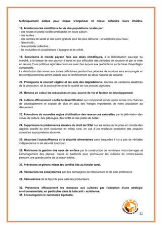 22
techniquement aidées pour mieux s’organiser et mieux défendre leurs intérêts.
18. Améliorons les conditions de vie des populations rurales par :
- des routes et pistes rurales praticables en toute saison ;
- des écoles ;
- des centres de santé et des soins gratuits pour les plus démunis ; le téléphone pour tous ;
- l’électricité ;
- l’eau potable collective ;
- les mutuelles et coopératives d’épargne et de crédit.
19. Sécurisons le monde paysan face aux aléas climatiques, à la libéralisation sauvage du
marché, à la baisse de son pouvoir d’achat et aux difficultés des périodes de soudure et par la mise
en œuvre d’une politique agricole commune avec des appuis aux productions sur la base d’avantages
comparatifs.
La distribution des vivres aux zones déficitaires pendant les périodes de soudure sera encouragée et
les remboursements seront utilisés pour le renforcement du stock national de sécurité.
20. Protégeons le couvert végétal et les sols des dégradations, sources de variations aléatoires
de la production, de la productivité et de la qualité de nos produits agricoles.
21. Mettons en valeur les ressources en eau, source de vie et facteur de développement.
22. Luttons efficacement contre la désertification qui compromet année après année nos chances
de développement et expose de plus en plus des franges importantes de notre population au
dénuement.
23. Formulons de nouvelles règles d’utilisation des ressources naturelles par la délimitation des
zones de culture, des pâturages, des forêts et des pistes de bétail.
24. Supprimons la prééminence abusive du droit de l’Etat sur les terres par la prise en compte des
aspects positifs du droit coutumier en milieu rural, en vue d’une meilleure protection des paysans
contre les expropriations abusives.
25. Assurons l’autosuffisance et la sécurité alimentaires sans lesquelles il n’y a pas de véritable
indépendance ni de sécurité tout court.
26. Maitrisons la gestion des eaux de surface par la construction de nombreux micro-barrages et
l’aménagement des plaines, mares et basfonds pour promouvoir les cultures de contre-saison
pendant une grande partie de la saison sèche.
27. Prévenons et gérons mieux les conflits liés au foncier rural.
28. Restaurons les écosystèmes par des campagnes de reboisement et de lutte antiérosive.
29. Rémunérons de la façon la plus juste les producteurs.
30. Prévenons efficacement les menaces aux cultures par l’adoption d’une stratégie
environnementale, en particulier dans la lutte anti - acridienne.
31. Encourageons le commerce équitable.
 