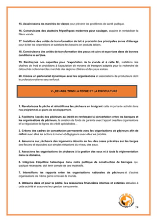 24
15. Assainissons les marchés de viande pour prévenir les problèmes de santé publique.
16. Construisons des abattoirs frigorifiques modernes pour soulager, assainir et rentabiliser la
filière viande.
17. Installons des unités de transformation de lait à proximité des principales zones d’élevage
pour éviter les déperditions et satisfaire les besoins en produits laitiers.
18. Construisons des unités de transformation des peaux et cuirs et exportons dans de bonnes
conditions le surplus.
19. Renforçons nos capacités pour l’exportation de la viande et à cette fin, installons des
chaînes de froid et procédons à l’acquisition de moyens de transport adaptés pour la recherche de
débouchés notamment les marchés des régions côtières et des pays arabes.
20. Créons un partenariat dynamique avec les organisations et associations de producteurs dont
le professionnalisme sera renforcé.
V - REHABILITONS LA PECHE ET LA PISCICULTURE
1. Revalorisons la pêche et réhabilitons les pêcheurs en intégrant cette importante activité dans
nos programmes et plans de développement.
2. Facilitons l’accès des pêcheurs au crédit en renforçant la concertation entre les banques et
les organisations de pêcheurs, la création de fonds de garantie avec l’apport desdites organisations
et la négociation de lignes de crédit spécialisées…
3. Créons des cadres de concertation permanente avec les organisations de pêcheurs afin de
définir avec elles les actions à mener et dégageons avec elles les priorités.
4. Assurons aux pêcheurs des logements décents au lieu des cases précaires sur les berges
des fleuves et exposées aux simples élévations du niveau des eaux.
5. Associons les organisations de pêcheurs à la gestion des eaux et à toute la réglementation
dans ce domaine.
6. Intégrons l’équilibre halieutique dans notre politique de construction de barrages qui,
quoique nécessaire, doit tenir compte de ces impératifs.
7. Intensifions les rapports entre les organisations nationales de pêcheurs et d’autres
organisations de même genre à travers le monde.
8. Utilisons dans et pour la pêche, les ressources financières internes et externes allouées à
cette activité et assurons leur gestion transparente.
 
