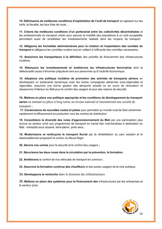 26
10. Définissons de meilleures conditions d’exploitation de l’outil de transport en agissant sur les
tarifs, la fiscalité, les faux frais de route…
11. Créons les meilleures conditions d’un partenariat entre les collectivités décentralisées et
les professionnels du transport urbain pour assurer la mobilité des populations à un coût acceptable
permettant aussi de rentabiliser les investissements réalisés dans les moyens de transport.
12. Allégeons les formalités administratives pour la création et l’exploitation des sociétés de
transport et allégeons les contrôles routiers tout en veillant à l’efficacité des contrôles nécessaires.
13. Associons les transporteurs à la définition des priorités de financement des infrastructures
routières.
14. Relançons les investissements et améliorons les infrastructures ferroviaires dont la
défectuosité cause d’énormes préjudices tant aux personnes qu’à l’activité économique.
15. Adoptons une politique incitative de promotion des activités de transports aériens en
développant un partenariat dynamique avec les autres compagnies aériennes sous-régionales et
régionales, assurons une bonne gestion des aéroports actuels ou en cours de rénovation et
desservons l’intérieur du Mali pour le confort des usagers et pour des raisons de sécurité.
16. Mettons en place une politique appropriée et les conditions de développement du transport
aérien en mettant en place à long terme au niveau national et international une société de
transport ;
17. Construisons de nouvelles routes et pistes pour permettre au monde rural de faire acheminer
rapidement et efficacement sa production vers les centres de distribution.
18. Consolidons la diversité des voies d’approvisionnement du Mali par une participation plus
accrue du secteur privé aux programmes de transport en transit des marchandises à destination du
Mali : entrepôts sous douane, terre-pleins, ports secs…
19. Modernisons et renforçons le transport fluvial par la réhabilitation du parc existant et le
désensablement progressif et continu du fleuve Niger.
20. Aérons nos voiries pour la sécurité et le confort des usagers ;
21. Sécurisons les deux roues dans la circulation par la prévention, la formation.
22. Améliorons le confort de nos véhicules de transport en commun ;
23. Assurons la formation continue des chauffeurs et des autres usagers de la voie publique.
24. Développons la recherche dans le domaine des infrastructures
25. Mettons en place des systèmes pour le financement des infrastructures par les entreprises et
le secteur privé.
 