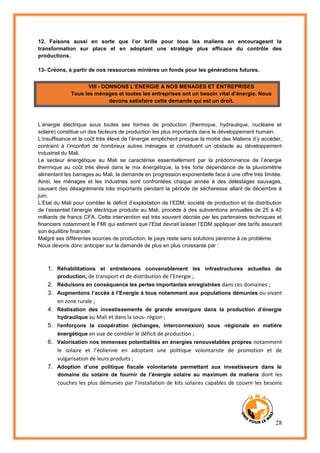 28
12. Faisons aussi en sorte que l’or brille pour tous les maliens en encourageant la
transformation sur place et en adoptant une stratégie plus efficace du contrôle des
productions.
13- Créons, à partir de nos ressources minières un fonds pour les générations futures.
VIII - DONNONS L’ENERGIE A NOS MENAGES ET ENTREPRISES
Tous les ménages et toutes les entreprises ont un besoin vital d’énergie. Nous
devons satisfaire cette demande qui est un droit.
L’énergie électrique sous toutes ses formes de production (thermique, hydraulique, nucléaire et
solaire) constitue un des facteurs de production les plus importants dans le développement humain.
L’insuffisance et le coût très élevé de l’énergie empêchent presque la moitié des Maliens d’y accéder,
contraint à l’inconfort de nombreux autres ménages et constituent un obstacle au développement
industriel du Mali.
Le secteur énergétique au Mali se caractérise essentiellement par la prédominance de l’énergie
thermique au coût très élevé dans le mix énergétique, la très forte dépendance de la pluviométrie
alimentant les barrages au Mali, la demande en progression exponentielle face à une offre très limitée.
Ainsi, les ménages et les industries sont confrontées chaque année à des délestages sauvages,
causant des désagréments très importants pendant la période de sécheresse allant de décembre à
juin.
L’Etat du Mali pour combler le déficit d’exploitation de l’EDM, société de production et de distribution
de l’essentiel l’énergie électrique produite au Mali, procède à des subventions annuelles de 25 à 40
milliards de francs CFA. Cette intervention est très souvent décriée par les partenaires techniques et
financiers notamment le FMI qui estiment que l’Etat devrait laisser l’EDM appliquer des tarifs assurant
son équilibre financier.
Malgré ses différentes sources de production, le pays reste sans solutions pérenne à ce problème.
Nous devons donc anticiper sur la demande de plus en plus croissante par :
1. Réhabilitations et entretenons convenablement les infrastructures actuelles de
production, de transport et de distribution de l’Energie ;
2. Réduisons en conséquence les pertes importantes enregistrées dans ces domaines ;
3. Augmentons l’accès à l’Energie à tous notamment aux populations démunies ou vivant
en zone rurale ;
4. Réalisation des investissements de grande envergure dans la production d’énergie
hydraulique au Mali et dans la sous- région ;
5. Renforçons la coopération (échanges, interconnexion) sous -régionale en matière
énergétique en vue de combler le déficit de production ;
6. Valorisation nos immenses potentialités en énergies renouvelables propres notamment
le solaire et l’éolienne en adoptant une politique volontariste de promotion et de
vulgarisation de leurs produits ;
7. Adoption d’une politique fiscale volontariste permettant aux investisseurs dans le
domaine du solaire de fournir de l’énergie solaire au maximum de maliens dont les
couches les plus démunies par l’installation de kits solaires capables de couvrir les besoins
 