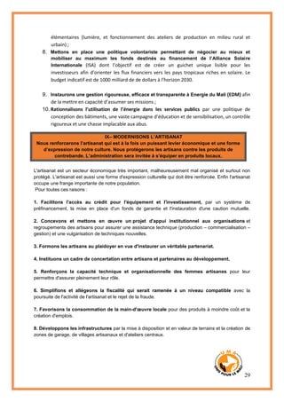 29
élémentaires (lumière, et fonctionnement des ateliers de production en milieu rural et
urbain) ;
8. Mettons en place une politique volontariste permettant de négocier au mieux et
mobiliser au maximum les fonds destinés au financement de l’Alliance Solaire
Internationale (ISA) dont l’objectif est de créer un guichet unique lisible pour les
investisseurs afin d’orienter les flux financiers vers les pays tropicaux riches en solaire. Le
budget indicatif est de 1000 milliard de de dollars à l’horizon 2030.
9. Instaurons une gestion rigoureuse, efficace et transparente à Energie du Mali (EDM) afin
de la mettre en capacité d’assumer ses missions ;
10. Rationnalisons l’utilisation de l’énergie dans les services publics par une politique de
conception des bâtiments, une vaste campagne d’éducation et de sensibilisation, un contrôle
rigoureux et une chasse implacable aux abus.
IX– MODERNISONS L’ARTISANAT
Nous renforcerons l’artisanat qui est à la fois un puissant levier économique et une forme
d’expression de notre culture. Nous protégerons les artisans contre les produits de
contrebande. L’administration sera invitée à s’équiper en produits locaux.
L'artisanat est un secteur économique très important, malheureusement mal organisé et surtout non
protégé. L'artisanat est aussi une forme d'expression culturelle qui doit être renforcée. Enfin l'artisanat
occupe une frange importante de notre population.
Pour toutes ces raisons :
1. Facilitons l'accès au crédit pour l'équipement et l'investissement, par un système de
préfinancement, la mise en place d'un fonds de garantie et l'instauration d'une caution mutuelle.
2. Concevons et mettons en œuvre un projet d'appui institutionnel aux organisations et
regroupements des artisans pour assurer une assistance technique (production – commercialisation –
gestion) et une vulgarisation de techniques nouvelles.
3. Formons les artisans au plaidoyer en vue d'instaurer un véritable partenariat.
4. Instituons un cadre de concertation entre artisans et partenaires au développement.
5. Renforçons la capacité technique et organisationnelle des femmes artisanes pour leur
permettre d'assurer pleinement leur rôle.
6. Simplifions et allégeons la fiscalité qui serait ramenée à un niveau compatible avec la
poursuite de l'activité de l'artisanat et le rejet de la fraude.
7. Favorisons la consommation de la main-d'œuvre locale pour des produits à moindre coût et la
création d'emplois.
8. Développons les infrastructures par la mise à disposition et en valeur de terrains et la création de
zones de garage, de villages artisanaux et d'ateliers centraux.
 