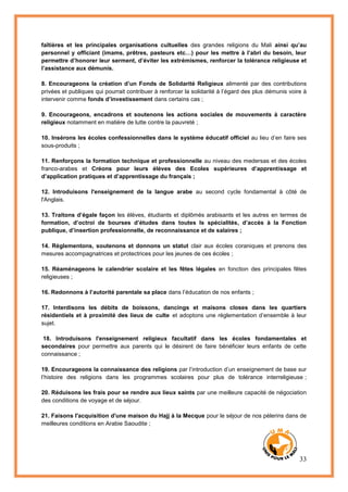 33
faîtières et les principales organisations cultuelles des grandes religions du Mali ainsi qu’au
personnel y officiant (imams, prêtres, pasteurs etc…) pour les mettre à l’abri du besoin, leur
permettre d’honorer leur serment, d’éviter les extrémismes, renforcer la tolérance religieuse et
l’assistance aux démunis.
8. Encourageons la création d’un Fonds de Solidarité Religieux alimenté par des contributions
privées et publiques qui pourrait contribuer à renforcer la solidarité à l’égard des plus démunis voire à
intervenir comme fonds d’investissement dans certains cas ;
9. Encourageons, encadrons et soutenons les actions sociales de mouvements à caractère
religieux notamment en matière de lutte contre la pauvreté ;
10. Insérons les écoles confessionnelles dans le système éducatif officiel au lieu d’en faire ses
sous-produits ;
11. Renforçons la formation technique et professionnelle au niveau des medersas et des écoles
franco-arabes et Créons pour leurs élèves des Ecoles supérieures d’apprentissage et
d’application pratiques et d’apprentissage du français ;
12. Introduisons l'enseignement de la langue arabe au second cycle fondamental à côté de
l'Anglais.
13. Traitons d’égale façon les élèves, étudiants et diplômés arabisants et les autres en termes de
formation, d’octroi de bourses d’études dans toutes ls spécialités, d’accès à la Fonction
publique, d’insertion professionnelle, de reconnaissance et de salaires ;
14. Règlementons, soutenons et donnons un statut clair aux écoles coraniques et prenons des
mesures accompagnatrices et protectrices pour les jeunes de ces écoles ;
15. Réaménageons le calendrier scolaire et les fêtes légales en fonction des principales fêtes
religieuses ;
16. Redonnons à l’autorité parentale sa place dans l’éducation de nos enfants ;
17. Interdisons les débits de boissons, dancings et maisons closes dans les quartiers
résidentiels et à proximité des lieux de culte et adoptons une réglementation d’ensemble à leur
sujet.
18. Introduisons l'enseignement religieux facultatif dans les écoles fondamentales et
secondaires pour permettre aux parents qui le désirent de faire bénéficier leurs enfants de cette
connaissance ;
19. Encourageons la connaissance des religions par l’introduction d’un enseignement de base sur
l’histoire des religions dans les programmes scolaires pour plus de tolérance interreligieuse ;
20. Réduisons les frais pour se rendre aux lieux saints par une meilleure capacité de négociation
des conditions de voyage et de séjour.
21. Faisons l'acquisition d'une maison du Hajj à la Mecque pour le séjour de nos pèlerins dans de
meilleures conditions en Arabie Saoudite ;
 
