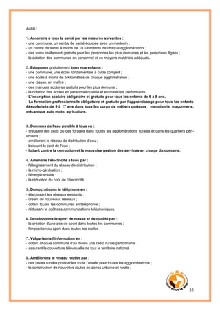 35
Aussi :
1. Assurons à tous la santé par les mesures suivantes :
- une commune, un centre de santé équipée avec un médecin ;
- un centre de santé à moins de 10 kilomètres de chaque agglomération ;
- des soins réellement gratuits pour les personnes les plus démunies et les personnes âgées ;
- la dotation des communes en personnel et en moyens matériels adéquats.
2. Eduquons gratuitement tous nos enfants :
- une commune, une école fondamentale à cycle complet ;
- une école à moins de 5 kilomètres de chaque agglomération ;
- une classe, un maître ;
- des manuels scolaires gratuits pour les plus démunis ;
- la dotation des écoles en personnel qualifié et en matériels performants.
- L’inscription scolaire obligatoire et gratuite pour tous les enfants de 6 à 8 ans.
- La formation professionnelle obligatoire et gratuite par l’apprentissage pour tous les enfants
déscolarisés de 9 à 17 ans dans tous les corps de métiers porteurs : menuiserie, maçonnerie,
mécanique auto moto, agriculture.
3. Donnons de l'eau potable à tous en :
- creusant des puits ou des forages dans toutes les agglomérations rurales et dans les quartiers péri-
urbains ;
- améliorant le réseau de distribution d’eau ;
- baissant le coût de l'eau ;
- luttant contre la corruption et la mauvaise gestion des services en charge du domaine.
4. Amenons l'électricité à tous par :
- l'élargissement du réseau de distribution ;
- la micro-génération ;
- l'énergie solaire ;
- la réduction du coût de l'électricité.
5. Démocratisons le téléphone en :
- élargissant les réseaux existants ;
- créant de nouveaux réseaux ;
- dotant toutes les communes en téléphonie ;
- réduisant le coût des communications téléphoniques.
6. Développons le sport de masse et de qualité par :
- la création d'une aire de sport dans toutes les communes ;
- l'imposition du sport dans toutes les écoles
7. Vulgarisons l’information en :
- dotant chaque commune d'au moins une radio rurale performante ;
- assurant la couverture télévisuelle de tout le territoire national.
8. Améliorons le réseau routier par :
- des pistes rurales praticables toute l'année pour toutes les agglomérations ;
- la construction de nouvelles routes en zones urbaine et rurale ;
 
