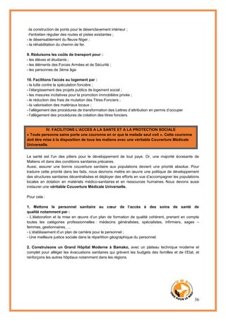 36
-la construction de ponts pour le désenclavement intérieur ;
-l'entretien régulier des routes et pistes existantes ;
- le désensablement du fleuve Niger ;
- la réhabilitation du chemin de fer.
9. Réduisons les coûts de transport pour :
- les élèves et étudiants ;
- les éléments des Forces Armées et de Sécurité ;
- les personnes de 3ème âge.
10. Facilitons l'accès au logement par :
- la lutte contre la spéculation foncière ;
- l’élargissement des projets publics de logement social ;
- les mesures incitatives pour la promotion immobilière privée ;
- le réduction des frais de mutation des Titres Fonciers ;
- la valorisation des matériaux locaux ;
- l’allégement des procédures de transformation des Lettres d’attribution en permis d’occuper
- l’allégement des procédures de création des titres fonciers.
IV. FACILITONS L’ACCES A LA SANTE ET A LA PROTECTION SOCIALE
« Toute personne saine porte une couronne en or que le malade seul voit ». Cette couronne
doit être mise à la disposition de tous les maliens avec une véritable Couverture Médicale
Universelle.
La santé est l'un des piliers pour le développement de tout pays. Or, une majorité écrasante de
Maliens vit dans des conditions sanitaires précaires.
Aussi, assurer une bonne couverture sanitaire aux populations devient une priorité absolue. Pour
traduire cette priorité dans les faits, nous devrions mettre en œuvre une politique de développement
des structures sanitaires décentralisées et déployer des efforts en vue d’accompagner les populations
locales en dotation en matériels médico-sanitaires et en ressources humaines. Nous devons aussi
instaurer une véritable Couverture Médicale Universelle.
Pour cela :
1. Mettons le personnel sanitaire au cœur de l’accès à des soins de santé de
qualité notamment par :
- L’élaboration et la mise en œuvre d’un plan de formation de qualité cohérent, prenant en compte
toutes les catégories professionnelles : médecins généralistes, spécialistes, infirmiers, sages –
femmes, gestionnaires, …
- L’établissement d’un plan de carrière pour le personnel ;
- Une meilleure justice sociale dans la répartition géographique du personnel.
2. Construisons un Grand Hôpital Moderne à Bamako, avec un plateau technique moderne et
complet pour alléger les évacuations sanitaires qui grèvent les budgets des familles et de l’Etat, et
renforçons les autres hôpitaux notamment dans les régions.
 