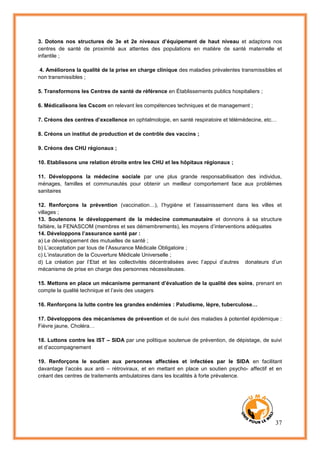 37
3. Dotons nos structures de 3e et 2e niveaux d’équipement de haut niveau et adaptons nos
centres de santé de proximité aux attentes des populations en matière de santé maternelle et
infantile ;
4. Améliorons la qualité de la prise en charge clinique des maladies prévalentes transmissibles et
non transmissibles ;
5. Transformons les Centres de santé de référence en Établissements publics hospitaliers ;
6. Médicalisons les Cscom en relevant les compétences techniques et de management ;
7. Créons des centres d’excellence en ophtalmologie, en santé respiratoire et télémédecine, etc…
8. Créons un institut de production et de contrôle des vaccins ;
9. Créons des CHU régionaux ;
10. Etablissons une relation étroite entre les CHU et les hôpitaux régionaux ;
11. Développons la médecine sociale par une plus grande responsabilisation des individus,
ménages, familles et communautés pour obtenir un meilleur comportement face aux problèmes
sanitaires
12. Renforçons la prévention (vaccination…), l’hygiène et l’assainissement dans les villes et
villages ;
13. Soutenons le développement de la médecine communautaire et donnons à sa structure
faîtière, la FENASCOM (membres et ses démembrements), les moyens d’interventions adéquates
14. Développons l’assurance santé par :
a) Le développement des mutuelles de santé ;
b) L’acceptation par tous de l’Assurance Médicale Obligatoire ;
c) L’instauration de la Couverture Médicale Universelle ;
d) La création par l’Etat et les collectivités décentralisées avec l’appui d’autres donateurs d’un
mécanisme de prise en charge des personnes nécessiteuses.
15. Mettons en place un mécanisme permanent d’évaluation de la qualité des soins, prenant en
compte la qualité technique et l’avis des usagers
16. Renforçons la lutte contre les grandes endémies : Paludisme, lèpre, tuberculose…
17. Développons des mécanismes de prévention et de suivi des maladies à potentiel épidémique :
Fièvre jaune, Choléra…
18. Luttons contre les IST – SIDA par une politique soutenue de prévention, de dépistage, de suivi
et d’accompagnement
19. Renforçons le soutien aux personnes affectées et infectées par le SIDA en facilitant
davantage l’accès aux anti – rétroviraux, et en mettant en place un soutien psycho- affectif et en
créant des centres de traitements ambulatoires dans les localités à forte prévalence.
 