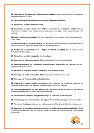 38
20. Soutenons le développement de la médecine privée par des mesures fiscales et douanières
incitatives et l’accès au crédit.
21. Développons et soutenons la recherche médicale et pharmaceutique.
22. Réhabilitons la médecine traditionnelle.
23. Favorisons la collaboration entre Praticien conventionnel et Praticien traditionnel par
notamment la création d’une clinique expérimentale dans une région où les deux pratiques vont
coexisté
24.Faisons de la contractualisation, la règle pour l’atteinte des résultats avec les services publics,
privés, ONG…
25. Renforçons l’accès aux médicaments par une politique élargie et efficace du générique (et une
meilleure politique d’achat) et le renforcement de la production locale.
26. Renforçons le partenariat Sous – Régional (UEMOA, CEDEAO) dans le domaine de la
formation et de l’évacuation, …
27. Réhabilitons la médecine scolaire et universitaire.
28. Renforçons le partenariat avec les ONG intervenant dans le domaine de la santé.
29. Baissons la fiscalité sur l'importation de médicaments de spécialité, de matériels médicaux,
chirurgicaux et de laboratoire.
30. Recrutons le personnel de santé notamment pour les zones rurales.
31. Renforçons le partenariat avec les ONG opérant dans le domaine de la santé.
32. Renforçons la Protection Maternelle et Infantile.
33. Créons des équipes mobiles permanentes pour atteindre les populations enclavées ou
réticentes et développons une approche active de prise en charge des malades.
34. Donnons gratuitement aux plus démunis les médicaments contre le Paludisme, les maladies
diarrhéiques des enfants et d’autres maladies endémiques.
35. Développons la recherche parapharmaceutique et l'industrie pharmaceutique.
36. Faisons des personnels de la santé des agents d'écoute et d'accompagnement des malades.
37. Favorisons l'accès aux soins par une politique de proximité et de coût réduit des médicaments.
38. Assurons à la population malienne le meilleur état de bien-être sanitaire possible par l'accès
physique et virtuelle aux soins de santé en mettant en place des politiques et des infrastructures
appropriées.
 