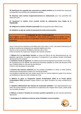 39
39. Renforçons les capacités des communes en matière sanitaire par le transfert des ressources
correspondant aux transferts des compétences opérées.
40. Révisons notre schéma d’approvisionnement en médicaments pour nous permettre d’en
réduire les coûts
41. Soutenons la création d’une centrale d’achat de médicaments sous l’égide de la
FENASCOM
42. Intégrons la nutrition infantile et périnatale dans le paquet de soins offerts à tous.
43. Adoptons un plan de carrière du personnel de santé communautaire.
V – DONNONS UN TOIT A TOUS (HABITAT)
Pour le Malien, un toit c’est le « Soutoura ». Nous devons par conséquent en faciliter l’accès.
Nous mettrons aussi un terme à la spéculation foncière et protégerons les droits fonciers
coutumiers.
Avoir un toit est d’une importance primordiale dans notre culture. Le toit, c’est aussi la sécurité pour la
famille et constitue par conséquent une aspiration légitime pour tous.
Assurer un toit au maximum de Maliens n’est donc pas un luxe.
Il faut s’en donner les moyens par l’adoption des mesures suivantes :
1. Mettons fin à la spéculation foncière au niveau de l'Etat et de ses démembrements par une
législation appropriée, une gestion rigoureuse et transparente et une politique foncière informatisée
des domaines et du cadastre.
2. Facilitons l'accès au logement. Un système de financement approprié pourrait être mis en place :
les employeurs pour les salariés, des ressources financières adaptées au niveau des banques et des
taux d'intérêts réduits ou nuls pour les plus démunis.
Il faut en outre développer la copropriété.
3. Prenons des mesures incitatives pour les sociétés immobilières en créant un cadre juridique,
institutionnel et fiscal propice à l'essor d'un marché de l'habitat.
Les travailleurs titularisés dans leur emploi auront droit à un premier logement auprès d’une banque
qui bénéficiera de ligne de crédit mobilisée par l’Etat.
4. Mettons en place un Programme spécial d’urbanisation (PSU) et un Fonds spécial
d’urbanisation (FSU) permettant chaque année à une région d’entamer son essor architectural et
urbain ;
5. Adoptons effectivement des mesures de recasement préalable à tout déguerpissement pour
éviter des drames familiaux et personnels et la destruction des maigres biens acquis, parfois après
une vie entière de labeur.
6. Mettons un terme à l'érection de nouveaux quartiers spontanés par des mesures préventives
rigoureuses.
7. Aménageons et viabilisons toutes les zones d'habitation avant occupation.
 