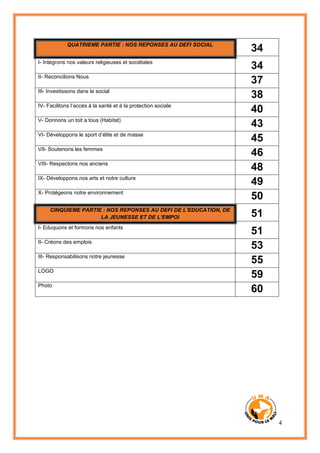 4
QUATRIEME PARTIE : NOS REPONSES AU DEFI SOCIAL
34
I- Intégrons nos valeurs religieuses et sociétales
34
II- Reconcilions Nous
37
III- Investissons dans le social
38
IV- Facilitons l’accès à la santé et à la protection sociale
40
V- Donnons un toit a tous (Habitat)
43
VI- Développons le sport d’élite et de masse
45
VII- Soutenons les femmes
46
VIII- Respectons nos anciens
48
IX- Développons nos arts et notre culture
49
X- Protégeons notre environnement
50
CINQUIEME PARTIE : NOS REPONSES AU DEFI DE L’EDUCATION, DE
LA JEUNESSE ET DE L’EMPOI 51
I- Eduquons et formons nos enfants
51
II- Créons des emplois
53
III- Responsabilisons notre jeunesse
55
LOGO
59
Photo
60
 