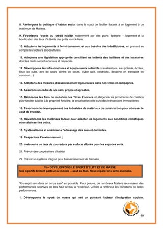 40
8. Renforçons la politique d'habitat social dans le souci de faciliter l'accès à un logement à un
maximum de Maliens.
9. Favorisons l'accès au crédit habitat notamment par des plans épargne – logement et la
bonification des taux d'intérêts des prêts immobiliers.
10. Adaptons les logements à l'environnement et aux besoins des bénéficiaires, en prenant en
compte les facteurs socioculturels.
11. Adoptons une législation appropriée conciliant les intérêts des bailleurs et des locataires
dont les droits seront reconnus et respectés.
12. Développons les infrastructures et équipements collectifs (canalisations, eau potable, écoles,
lieux de culte, aire de sport, centre de loisirs, cyber-café, électricité, desserte en transport en
commun…)
13. Adoptons des mesures d'assainissement rigoureuses dans nos villes et campagnes.
14. Assurons un cadre de vie sain, propre et agréable.
15. Réduisons les frais de mutation des Titres Fonciers et allégeons les procédures de création
pour faciliter l'accès à la propriété foncière, la sécurisation et le suivi des transactions immobilières.
16. Favorisons le développement des industries de matériaux de construction pour abaisser le
coût de l'habitat.
17. Revalorisons les matériaux locaux pour adapter les logements aux conditions climatiques
et en abaisser les coûts.
18. Systématisons et améliorons l'adressage des rues et domiciles.
19. Respectons l'environnement ;
20. Instaurons un taux de couverture par surface allouée pour les espaces verts.
21. Prévoir des coopératives d’habitat
22. Prévoir un système d’égout pour l’assainissement de Bamako
VI – DEVELOPPONS LE SPORT D’ELITE ET DE MASSE
Nos sportifs brillent partout au monde …sauf au Mali. Nous réparerons cette anomalie.
"Un esprit sain dans un corps sain" est possible. Pour preuve, de nombreux Maliens réussissent des
performances sportives de très haut niveau à l'extérieur. Créons à l'intérieur les conditions de telles
performances.
1. Développons le sport de masse qui est un puissant facteur d’intégration sociale.
 