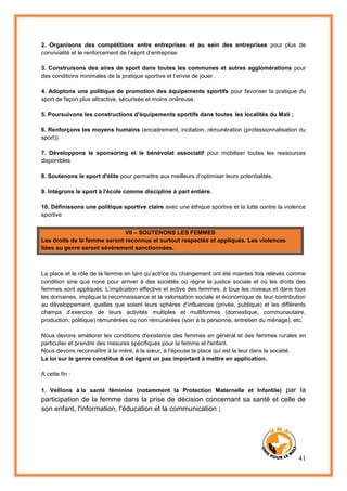 41
2. Organisons des compétitions entre entreprises et au sein des entreprises pour plus de
convivialité et le renforcement de l’esprit d’entreprise.
3. Construisons des aires de sport dans toutes les communes et autres agglomérations pour
des conditions minimales de la pratique sportive et l’envie de jouer.
4. Adoptons une politique de promotion des équipements sportifs pour favoriser la pratique du
sport de façon plus attractive, sécurisée et moins onéreuse.
5. Poursuivons les constructions d'équipements sportifs dans toutes les localités du Mali ;
6. Renforçons les moyens humains (encadrement, incitation, rémunération (professionnalisation du
sport))
7. Développons le sponsoring et le bénévolat associatif pour mobiliser toutes les ressources
disponibles
8. Soutenons le sport d'élite pour permettre aux meilleurs d’optimiser leurs potentialités.
9. Intégrons le sport à l'école comme discipline à part entière.
10. Définissons une politique sportive claire avec une éthique sportive et la lutte contre la violence
sportive
VII – SOUTENONS LES FEMMES
Les droits de la femme seront reconnus et surtout respectés et appliqués. Les violences
liées au genre seront sévèrement sanctionnées.
La place et le rôle de la femme en tant qu’actrice du changement ont été maintes fois relevés comme
condition sine qua none pour arriver à des sociétés où règne la justice sociale et où les droits des
femmes sont appliqués. L’implication effective et active des femmes, à tous les niveaux et dans tous
les domaines, implique la reconnaissance et la valorisation sociale et économique de leur contribution
au développement, quelles que soient leurs sphères d’influences (privée, publique) et les différents
champs d’exercice de leurs activités multiples et multiformes (domestique, communautaire,
production, politique) rémunérées ou non rémunérées (soin à la personne, entretien du ménage), etc.
Nous devons améliorer les conditions d'existence des femmes en général et des femmes rurales en
particulier et prendre des mesures spécifiques pour la femme et l'enfant.
Nous devons reconnaître à la mère, à la sœur, à l’épouse la place qui est la leur dans la société.
La loi sur le genre constitue à cet égard un pas important à mettre en application.
A cette fin :
1. Veillons à la santé féminine (notamment la Protection Maternelle et Infantile) par la
participation de la femme dans la prise de décision concernant sa santé et celle de
son enfant, l'information, l'éducation et la communication ;
 