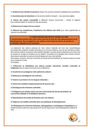 43
1. Améliorons les retraites et pensions chaque fois que les contraintes budgétaires les permettront.
2. Accordons plus de réductions sur les services (Santé, transport…) aux personnes âgées.
3. Créons des cadres consultatifs à différents niveaux (communes – cercles et régions)
pour institutionnaliser le conseil et le rôle des anciens.
4. Restaurons le respect dû aux anciens
5. Utilisons les compétences, l’expérience, les relations des aînés pour mieux appréhender et
résoudre nos difficultés.
IX- DEVELOPPONS NOS ARTS ET NOTRE CULTURE
L’enracinement profond dans notre culture qui sera le socle de notre épanouissement et de
développement. Nous protégerons nos artistes contre toutes les formes de piraterie et
d’utilisation déloyale de leur protection.
La destruction des valeurs positives de notre culture nationale est l'une des caractéristiques
principales des mutations sociales profondes qu'a connues le Mali au cours de ces dernières années.
Nous devons affirmer et assumer notre identité culturelle, non point dans le passéisme et le refus mais
en prenant en charge son évolution par la création, l'innovation et le dialogue avec d'autres cultures.
Nous devons assimiler la science et la technologie sans tuer notre identité.
Nos artistes, écrivains, femmes et hommes de culture doivent bénéficier de soutiens publics et privés
pour s’exprimer et créer.
A cet égard :
1. Préservons et réhabilitons nos valeurs morales, éducatives, sociales, culturelles et
religieuses dans le respect de l'autre et de sa différence ;
2. Inventorions et protégeons notre patrimoine culturel ;
3. Restaurons et protégeons nos archives ;
4. Faisons la promotion de nos langues nationales ;
5. Créons les conditions d'épanouissement de tous les arts ;
6. Développons les industries culturelles ;
7. Protégeons nos artistes et leurs œuvres contre toutes les formes de piraterie, de
concurrence déloyale et d’utilisations abusives ;
8. Décentralisons les écoles de formation pour les artisans ;
9. Intégrons nos réalités culturelles dans nos politiques de développement ;
10. Développons la recherche historique, ethnographique, sociologique et linguistique pour
éclairer les pans entiers de notre passé et en tirer les leçons pour notre développement présent et
futur.
 