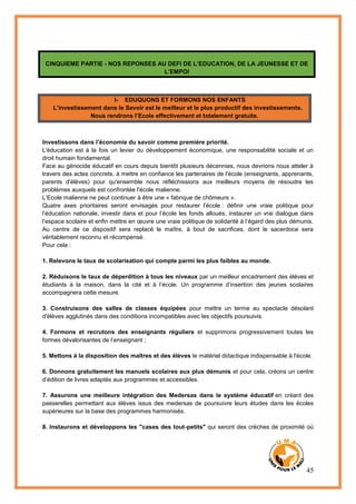 45
CINQUIEME PARTIE - NOS REPONSES AU DEFI DE L’EDUCATION, DE LA JEUNESSE ET DE
L’EMPOI
I- EDUQUONS ET FORMONS NOS ENFANTS
L’investissement dans le Savoir est le meilleur et le plus productif des investissements.
Nous rendrons l’Ecole effectivement et totalement gratuite.
Investissons dans l’économie du savoir comme première priorité.
L'éducation est à la fois un levier du développement économique, une responsabilité sociale et un
droit humain fondamental.
Face au génocide éducatif en cours depuis bientôt plusieurs décennies, nous devrions nous atteler à
travers des actes concrets, à mettre en confiance les partenaires de l'école (enseignants, apprenants,
parents d'élèves) pour qu'ensemble nous réfléchissions aux meilleurs moyens de résoudre les
problèmes auxquels est confrontée l'école malienne.
L’Ecole malienne ne peut continuer à être une « fabrique de chômeurs ».
Quatre axes prioritaires seront envisagés pour restaurer l’école : définir une vraie politique pour
l’éducation nationale, investir dans et pour l’école les fonds alloués, instaurer un vrai dialogue dans
l’espace scolaire et enfin mettre en œuvre une vraie politique de solidarité à l’égard des plus démunis.
Au centre de ce dispositif sera replacé le maître, à bout de sacrifices, dont le sacerdoce sera
véritablement reconnu et récompensé.
Pour cela :
1. Relevons le taux de scolarisation qui compte parmi les plus faibles au monde.
2. Réduisons le taux de déperdition à tous les niveaux par un meilleur encadrement des élèves et
étudiants à la maison, dans la cité et à l’école. Un programme d’insertion des jeunes scolaires
accompagnera cette mesure.
3. Construisons des salles de classes équipées pour mettre un terme au spectacle désolant
d'élèves agglutinés dans des conditions incompatibles avec les objectifs poursuivis.
4. Formons et recrutons des enseignants réguliers et supprimons progressivement toutes les
formes dévalorisantes de l’enseignant ;
5. Mettons à la disposition des maîtres et des élèves le matériel didactique indispensable à l'école.
6. Donnons gratuitement les manuels scolaires aux plus démunis et pour cela, créons un centre
d’édition de livres adaptés aux programmes et accessibles.
7. Assurons une meilleure intégration des Medersas dans le système éducatif en créant des
passerelles permettant aux élèves issus des medersas de poursuivre leurs études dans les écoles
supérieures sur la base des programmes harmonisés.
8. Instaurons et développons les "cases des tout-petits" qui seront des crèches de proximité où
 