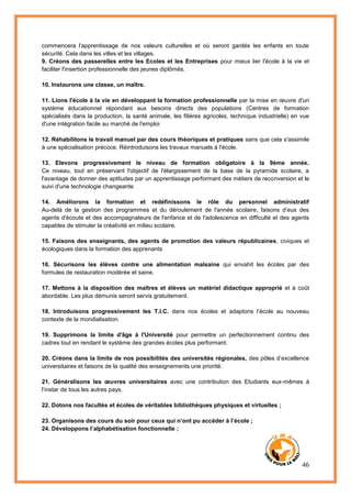 46
commencera l'apprentissage de nos valeurs culturelles et où seront gardés les enfants en toute
sécurité. Cela dans les villes et les villages.
9. Créons des passerelles entre les Ecoles et les Entreprises pour mieux lier l'école à la vie et
faciliter l'insertion professionnelle des jeunes diplômés.
10. Instaurons une classe, un maître.
11. Lions l'école à la vie en développant la formation professionnelle par la mise en œuvre d'un
système éducationnel répondant aux besoins directs des populations (Centres de formation
spécialisés dans la production, la santé animale, les filières agricoles, technique industrielle) en vue
d'une intégration facile au marché de l'emploi
12. Réhabilitons le travail manuel par des cours théoriques et pratiques sans que cela s'assimile
à une spécialisation précoce. Réintroduisons les travaux manuels à l'école.
13. Elevons progressivement le niveau de formation obligatoire à la 9ème année.
Ce niveau, tout en préservant l'objectif de l'élargissement de la base de la pyramide scolaire, a
l'avantage de donner des aptitudes par un apprentissage performant des métiers de reconversion et le
suivi d'une technologie changeante
14. Améliorons la formation et redéfinissons le rôle du personnel administratif
Au-delà de la gestion des programmes et du déroulement de l'année scolaire, faisons d’eux des
agents d'écoute et des accompagnateurs de l'enfance et de l'adolescence en difficulté et des agents
capables de stimuler la créativité en milieu scolaire.
15. Faisons des enseignants, des agents de promotion des valeurs républicaines, civiques et
écologiques dans la formation des apprenants
16. Sécurisons les élèves contre une alimentation malsaine qui envahit les écoles par des
formules de restauration modérée et saine.
17. Mettons à la disposition des maîtres et élèves un matériel didactique approprié et à coût
abordable. Les plus démunis seront servis gratuitement.
18. Introduisons progressivement les T.I.C. dans nos écoles et adaptons l’école au nouveau
contexte de la mondialisation.
19. Supprimons la limite d'âge à l'Université pour permettre un perfectionnement continu des
cadres tout en rendant le système des grandes écoles plus performant.
20. Créons dans la limite de nos possibilités des universités régionales, des pôles d’excellence
universitaires et faisons de la qualité des enseignements une priorité.
21. Généralisons les œuvres universitaires avec une contribution des Etudiants eux-mêmes à
l’instar de tous les autres pays.
22. Dotons nos facultés et écoles de véritables bibliothèques physiques et virtuelles ;
23. Organisons des cours du soir pour ceux qui n’ont pu accéder à l’école ;
24. Développons l’alphabétisation fonctionnelle ;
 