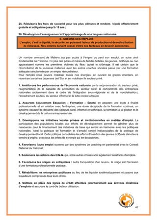 47
25. Réduisons les frais de scolarité pour les plus démunis et rendons l’école effectivement
gratuite et obligatoire jusqu’à 18 ans ;
26. Développons l’enseignement et l’apprentissage de nos langues nationales.
II– CREONS DES EMPLOIS
L’emploi, c’est la dignité, la sécurité, un puissant facteur de production et de redistribution
de richesses. Nos enfants doivent cesser d’être des fardeaux en devenir autonomes.
Un nombre croissant de Maliens n'a pas accès à l'emploi ou perd son emploi, un autre droit
fondamental de l'Homme. En plus des pères et mères de famille déflatés, les jeunes, diplômés ou non
apparaissent comme les premières victimes du fléau qu'est le chômage. Il est certain que la
réconciliation de la jeunesse malienne avec les autres couches sociales passe par une formation
adéquate sanctionnée par un emploi rémunérateur.
Pour l’emploi nous devons mobiliser toutes nos énergies, en ouvrant de grands chantiers, en
recentrant certaines dépenses de l’Etat et en mobilisant le secteur privé.
1. Améliorons les performances de l'économie nationale par la redynamisation du secteur privé,
l'augmentation de la capacité de production du secteur rural, la compétitivité des entreprises
nationales (notamment dans le cadre de l'intégration sous-régionale et de la mondialisation),
l'encadrement soutenu du secteur informel et la lutte contre la fraude
2. Assurons l'ajustement Education – Formation – Emploi en adoptant une école à finalité
professionnelle et en relation avec l'entreprise, une école réceptacle de la formation continue, un
système éducatif de desserte des secteurs rural, informel et technique, la formation à la gestion et le
développement de la culture entrepreneuriale.
3. Développons les initiatives locales privées et institutionnelles en matière d'emploi. La
participation des populations locales aux efforts de développement permet de générer plus de
ressources pour le financement des initiatives de base qui seront en harmonie avec les politiques
nationales. Ainsi la politique de formation et d’emploi seront indissociables de la politique de
développement local. Cette politique consolidera les efforts d’insertion des jeunes diplômés dans leurs
terroirs d’origine, avec tous les effets de synergie qui en découleront.
4. Favorisons l’auto emploi soutenu par des systèmes de coaching en partenariat avec le Conseil
National du Patronat ;
5. Soutenons les actions des O.N.G. qui, entre autres choses sont également créatrices d'emplois.
6. Favorisons les stages en entreprises : outre l'acquisition d'un revenu, le stage est l'occasion
d'une formation professionnelle pratique.
7. Réhabilitons les entreprises publiques au lieu de les liquider systématiquement et payons aux
travailleurs compressés tous leurs droits.
8. Mettons en place des lignes de crédit affectées prioritairement aux activités créatrices
d'emplois et assurons le contrôle de leur utilisation.
 