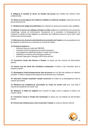 48
9. Allégeons la fiscalité en faveur de l'emploi des jeunes pour faciliter leur insertion socio-
professionnelle.
10. Aidons et encourageons les initiatives crédibles et créatrices d'emplois notamment pour les
jeunes et les femmes.
11. Améliorons les stages de qualification pour disposer de ressources humaines mieux qualifiées.
12. Mettons en œuvre une politique d'emploi en milieu rural par la diversification de la production
(maraîchage, cultures de contre-saison), l'écoulement de la production, le développement de
l’artisanat, la création de bois villageois, la valorisation des matériaux locaux et ce pour lutter contre
l’exode rural et le sous-emploi.
13. Reformons les structures administratives de promotion de l'emploi en les assouplissant et en
les adaptant constamment aux contraintes du marché de l'emploi.
14. Finançons l'emploi en :
- favorisant l'accès au crédit des PME/PMI ;
- renforçant le fonds de garantie pour jeunes promoteurs ;
- encourageant les collectivités locales à "investir" dans l'emploi ;
- rétablissant la confiance des partenaires extérieurs.
- priorisant l’agriculture, l’élevage, le BTP et les services.
15. Favorisons l'accès des femmes à l'emploi, au besoin par des mesures de discrimination
positive.
16. Payons tous les droits des travailleurs compressés et aidons à leur réinsertion dans le
système productif.
17. Développons l’esprit entrepreneurial chez les jeunes pour en faire des initiateurs et créateurs
d’emplois. A cette fin, adoptons des programmes de formation pour l’entreprise.
18. Valorisons l’emploi coopératif, l’emploi communal et la filière du co-développement dans la
création des emplois.
19. Résolvons les problèmes de sous-emploi au niveau du monde rural pour nous aider à
résoudre les problèmes de l’exode rural.
20. Adoptons un Statut du stagiaire pour encadrer le stage, suivre le stagiaire et assurer son
insertion rapide.
21. Favorisons l’accès à l’emploi des handicapés au besoin par une politique de discrimination
positive.
22. Prenons des initiatives pour créer et sécuriser l’emploi au niveau du Secteur informel
 
