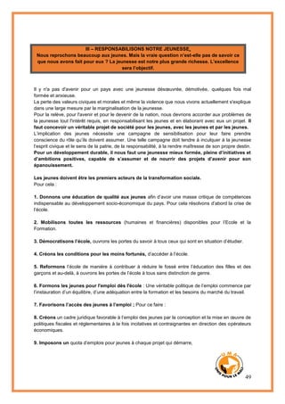 49
III – RESPONSABILISONS NOTRE JEUNESSE
Nous reprochons beaucoup aux jeunes. Mais la vraie question n’est-elle pas de savoir ce
que nous avons fait pour eux ? La jeunesse est notre plus grande richesse. L’excellence
sera l’objectif.
Il y n'a pas d'avenir pour un pays avec une jeunesse désœuvrée, démotivée, quelques fois mal
formée et anxieuse.
La perte des valeurs civiques et morales et même la violence que nous vivons actuellement s'explique
dans une large mesure par la marginalisation de la jeunesse.
Pour la relève, pour l'avenir et pour le devenir de la nation, nous devrions accorder aux problèmes de
la jeunesse tout l'intérêt requis, en responsabilisant les jeunes et en élaborant avec eux un projet. Il
faut concevoir un véritable projet de société pour les jeunes, avec les jeunes et par les jeunes.
L’implication des jeunes nécessite une campagne de sensibilisation pour leur faire prendre
conscience du rôle qu’ils doivent assumer. Une telle campagne doit tendre à inculquer à la jeunesse
l’esprit civique et le sens de la patrie, de la responsabilité, à la rendre maîtresse de son propre destin.
Pour un développement durable, il nous faut une jeunesse mieux formée, pleine d’initiatives et
d’ambitions positives, capable de s’assumer et de nourrir des projets d’avenir pour son
épanouissement.
Les jeunes doivent être les premiers acteurs de la transformation sociale.
Pour cela :
1. Donnons une éducation de qualité aux jeunes afin d’avoir une masse critique de compétences
indispensable au développement socio-économique du pays. Pour cela résolvons d’abord la crise de
l’école.
2. Mobilisons toutes les ressources (humaines et financières) disponibles pour l’Ecole et la
Formation.
3. Démocratisons l’école, ouvrons les portes du savoir à tous ceux qui sont en situation d’étudier.
4. Créons les conditions pour les moins fortunés, d’accéder à l’école.
5. Reformons l’école de manière à contribuer à réduire le fossé entre l’éducation des filles et des
garçons et au-delà, à ouvrons les portes de l’école à tous sans distinction de genre.
6. Formons les jeunes pour l'emploi dès l'école : Une véritable politique de l’emploi commence par
l’instauration d’un équilibre, d’une adéquation entre la formation et les besoins du marché du travail.
7. Favorisons l’accès des jeunes à l’emploi ; Pour ce faire :
8. Créons un cadre juridique favorable à l’emploi des jeunes par la conception et la mise en œuvre de
politiques fiscales et réglementaires à la fois incitatives et contraignantes en direction des opérateurs
économiques.
9. Imposons un quota d’emplois pour jeunes à chaque projet qui démarre,
 